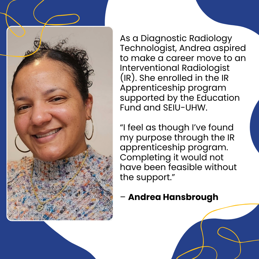 As a Diagnostic Radiology Technologist, Andrea aspired to make a career move to an Interventional Radiologist (IR). She enrolled in the IR Apprenticeship program supported by the Education Fund and SEIU-UHW. “I feel as though I’ve found my purpose through the IR apprenticeship program. Completing it would not have been feasible without the support.” – Andrea Hansbrough